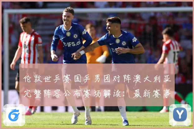 伦敦世乒赛国乒男团对阵澳大利亚完整阵容公布赛场解读：最新赛事动态与深度分析