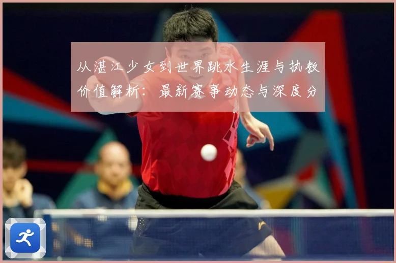 从湛江少女到世界跳水生涯与执教价值解析：最新赛事动态与深度分析