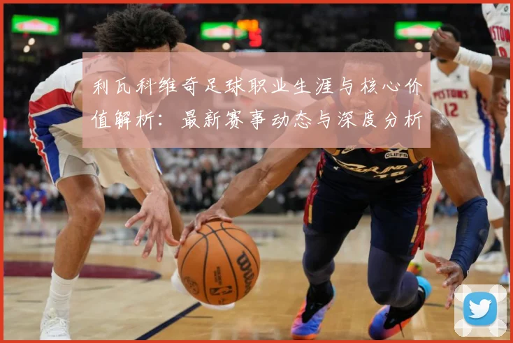 利瓦科维奇足球职业生涯与核心价值解析：最新赛事动态与深度分析