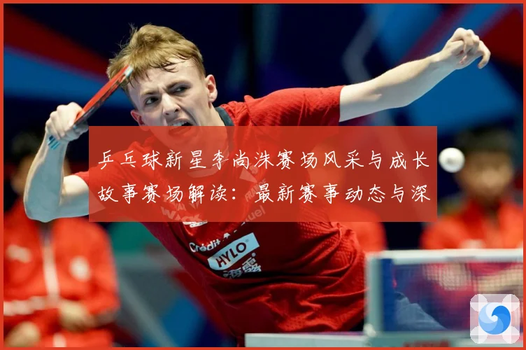 乒乓球新星李尚洙赛场风采与成长故事赛场解读：最新赛事动态与深度分析