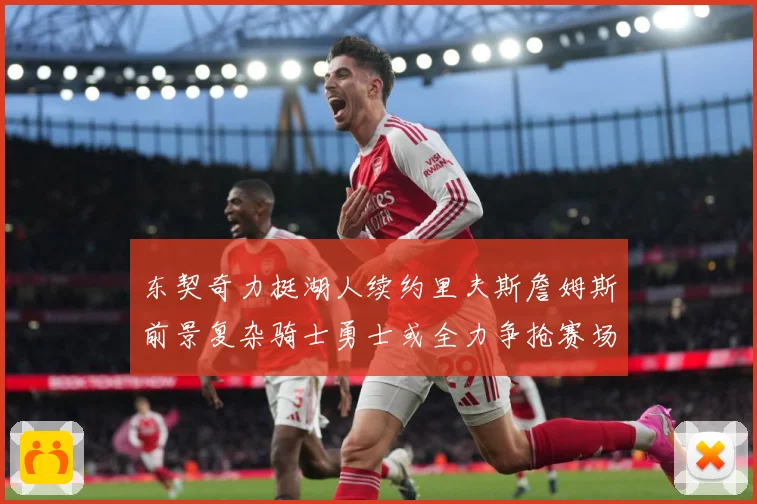 东契奇力挺湖人续约里夫斯詹姆斯前景复杂骑士勇士或全力争抢赛场复盘：最新赛事动态与深度分析