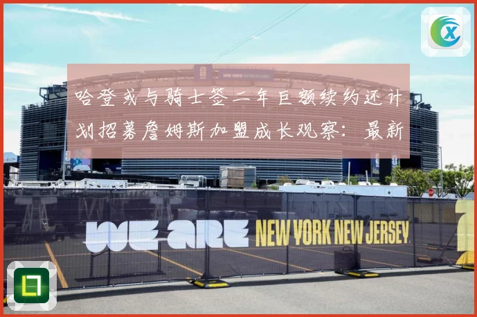 哈登或与骑士签二年巨额续约还计划招募詹姆斯加盟成长观察：最新赛事动态与深度分析