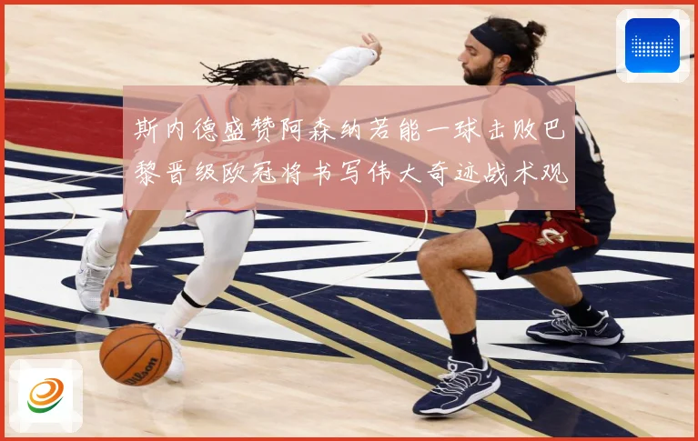 斯内德盛赞阿森纳若能一球击败巴黎晋级欧冠将书写伟大奇迹战术观察：最新赛事动态与深度分析