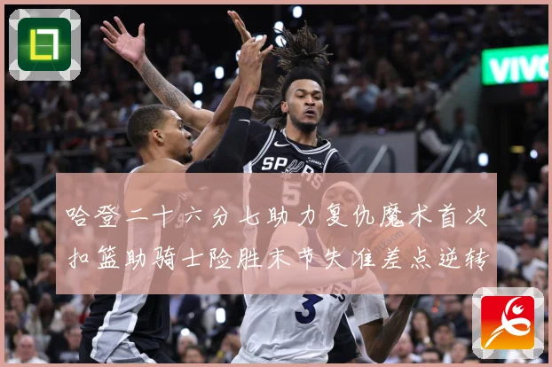 哈登二十六分七助力复仇魔术首次扣篮助骑士险胜末节失准差点逆转赛场复盘：最新赛事动态与深度分析