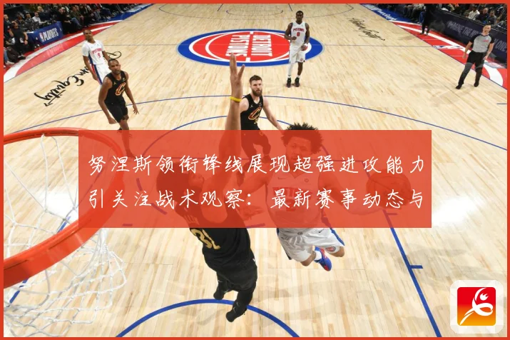 努涅斯领衔锋线展现超强进攻能力引关注战术观察：最新赛事动态与深度分析