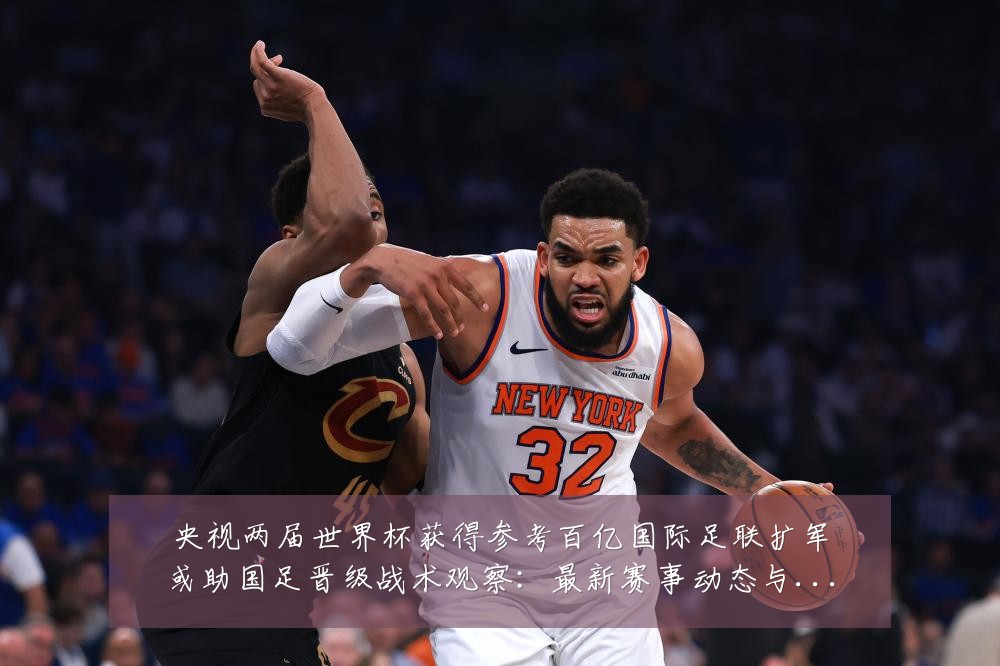 央视两届世界杯获得参考百亿国际足联扩军或助国足晋级战术观察：最新赛事动态与深度分析