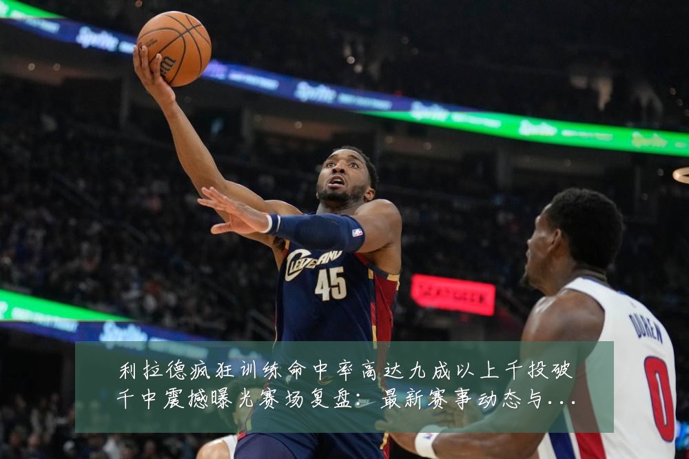 利拉德疯狂训练命中率高达九成以上千投破千中震撼曝光赛场复盘：最新赛事动态与深度分析