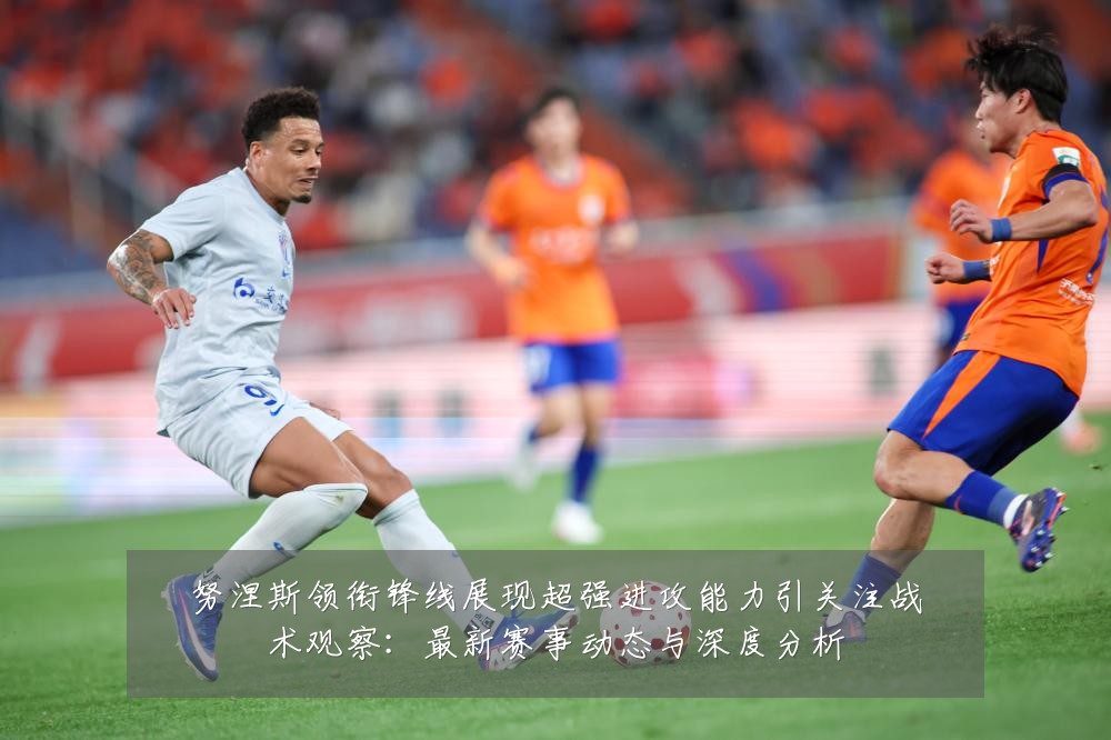 努涅斯领衔锋线展现超强进攻能力引关注战术观察：最新赛事动态与深度分析